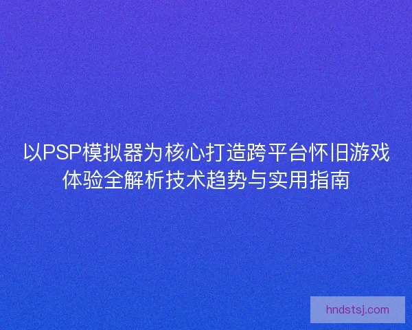 以PSP模拟器为核心打造跨平台怀旧游戏体验全解析技术趋势与实用指南
