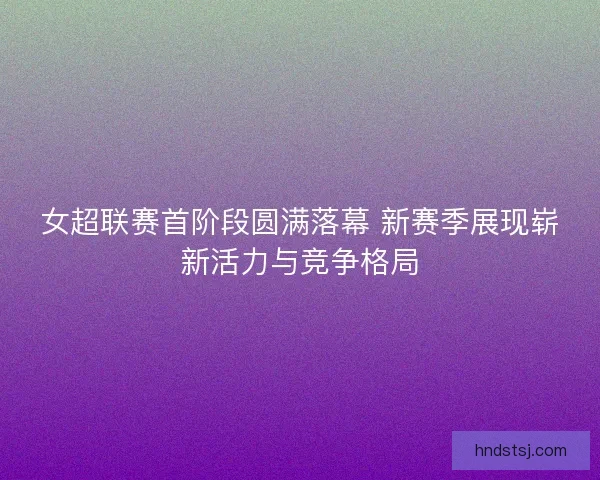 女超联赛首阶段圆满落幕 新赛季展现崭新活力与竞争格局
